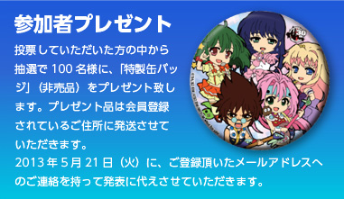 参加者プレゼント 投票していただいた方の中から抽選で100名様に、「特製缶バッジ」（非売品）をプレゼント致します。