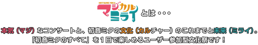 マジカルミライとは、本気（マジ）なコンサートと、初音ミクの文化（カルチャー）のこれまでと未来（ミライ）。「初音ミクのすべて」を１日で楽しめるユーザー参加型文化祭です！